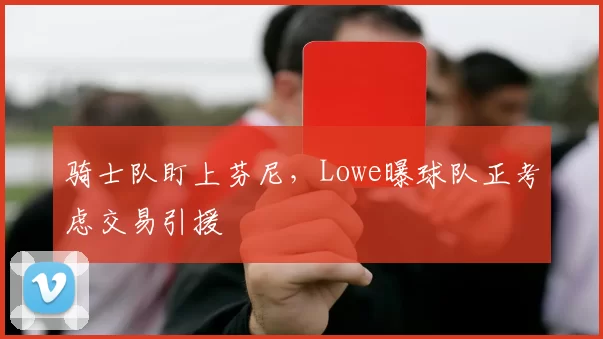 骑士队盯上芬尼，Lowe曝球队正考虑交易引援