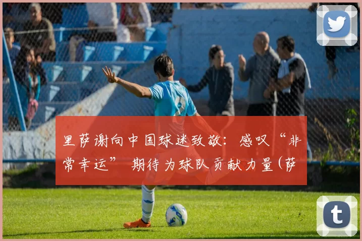 里萨谢向中国球迷致敬：感叹“非常幸运” 期待为球队贡献力量(萨里是哪个队的教练)